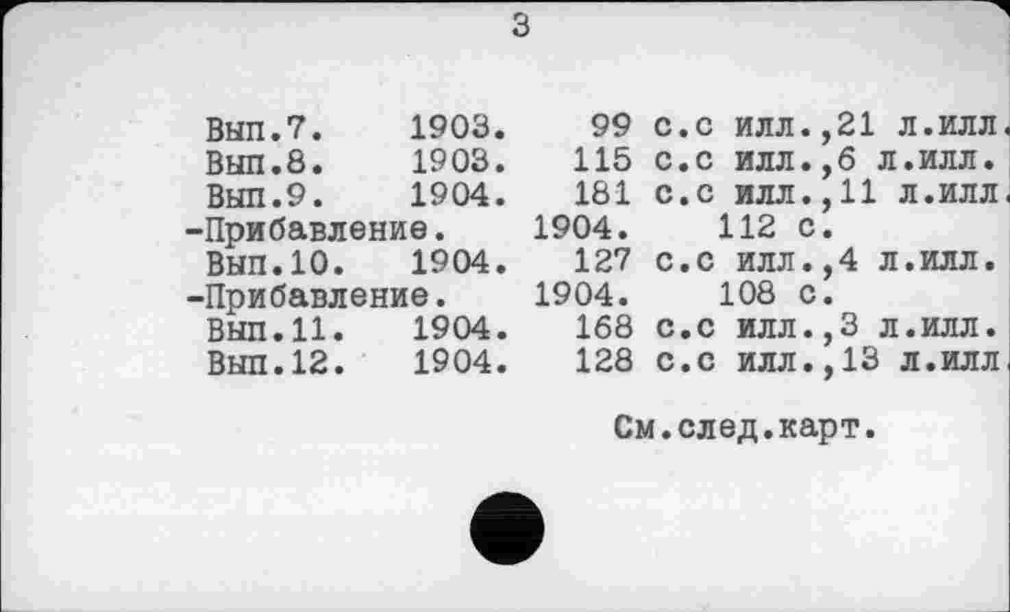 ﻿з
ВЫП.7.	1903.
ВЫП.8.	1903.
ВЫП.9.	1904.
-Прибавление.
ВЫП.10.	1904.
-Прибавление.
Вып.11.	1904.
Выл.12.	1904.
99
115
181 1904.
127 1904.
168
128
С.С ИЛЛ.,21 л.илл.
С.С ИЛЛ.,6 Л.ИЛЛ.
С.С ИЛЛ.,11 Л.ИЛЛ. 112 с.
с.с илл.,4 л.илл.
108 с.
с.с ИЛЛ.,3 л.илл.
с.с ИЛЛ.,13 л.илл
См.след.карт.